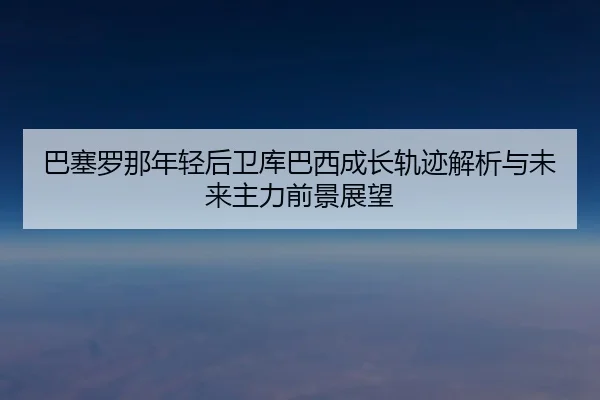 巴塞罗那年轻后卫库巴西成长轨迹解析与未来主力前景展望