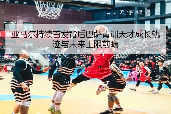 亚马尔持续首发背后巴萨青训天才成长轨迹与未来上限前瞻