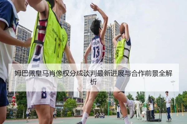 姆巴佩皇马肖像权分成谈判最新进展与合作前景全解析