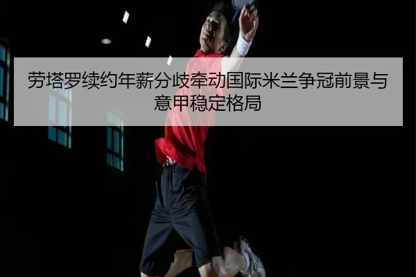 劳塔罗续约年薪分歧牵动国际米兰争冠前景与意甲稳定格局